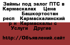 Займы под залог ПТС в Кармаскалах! › Цена ­ 100 000 - Башкортостан респ., Кармаскалинский р-н, Кармаскалы с. Услуги » Другие   